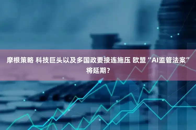 摩根策略 科技巨头以及多国政要接连施压 欧盟“AI监管法案”将延期？
