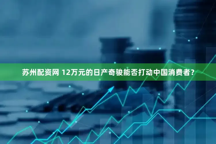 苏州配资网 12万元的日产奇骏能否打动中国消费者？
