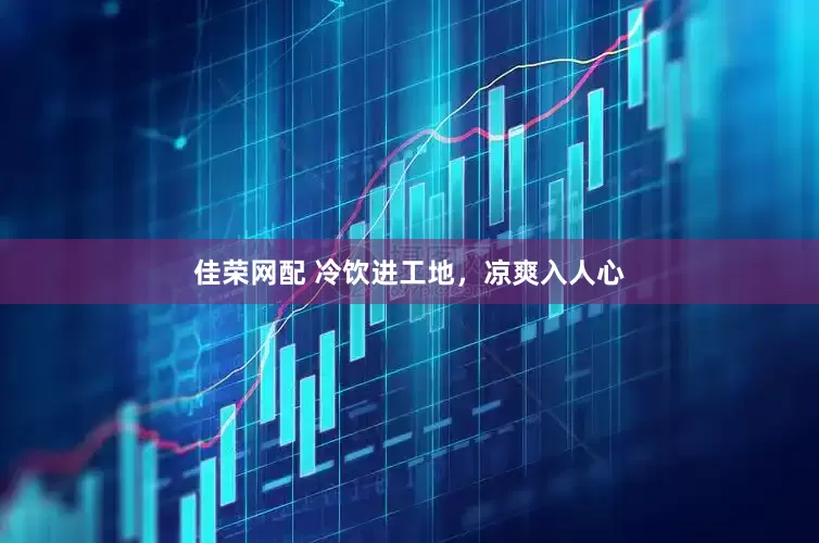 佳荣网配 冷饮进工地，凉爽入人心