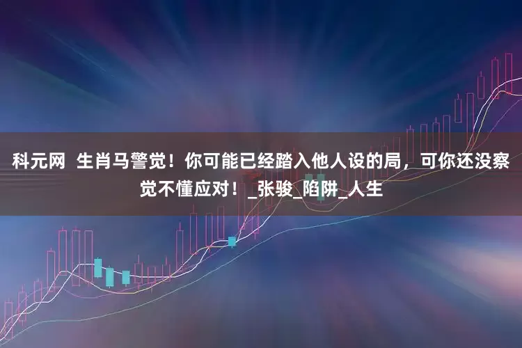 科元网  生肖马警觉！你可能已经踏入他人设的局，可你还没察觉不懂应对！_张骏_陷阱_人生