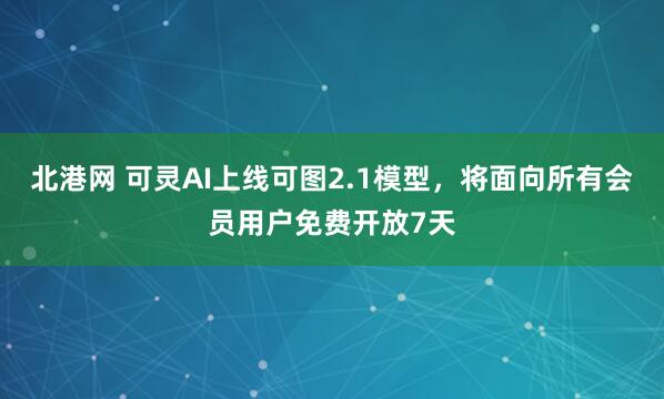 北港网 可灵AI上线可图2.1模型，将面向所有会员用户免费开放7天