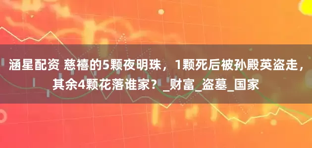 涵星配资 慈禧的5颗夜明珠，1颗死后被孙殿英盗走，其余4颗花落谁家？_财富_盗墓_国家