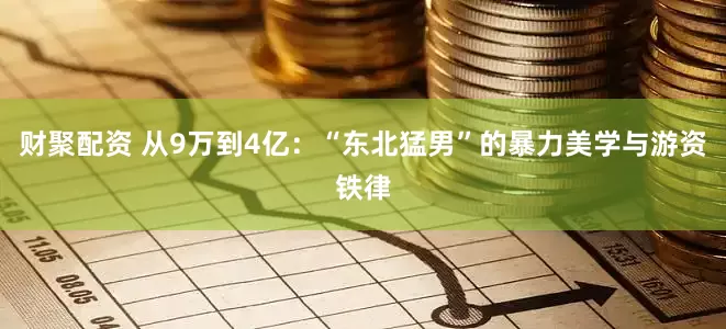 财聚配资 从9万到4亿：“东北猛男”的暴力美学与游资铁律