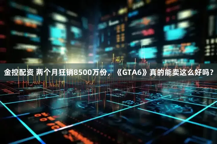 金控配资 两个月狂销8500万份，《GTA6》真的能卖这么好吗？