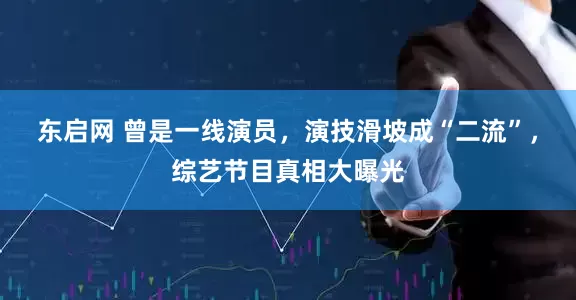 东启网 曾是一线演员，演技滑坡成“二流”，综艺节目真相大曝光