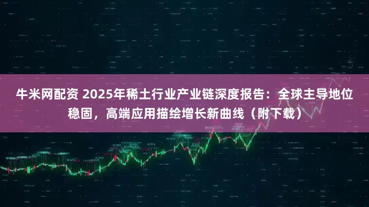 牛米网配资 2025年稀土行业产业链深度报告：全球主导地位稳固，高端应用描绘增长新曲线（附下载）