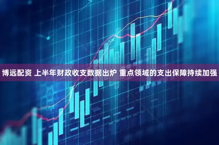 博远配资 上半年财政收支数据出炉 重点领域的支出保障持续加强