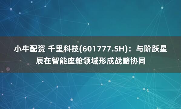 小牛配资 千里科技(601777.SH)：与阶跃星辰在智能座舱领域形成战略协同