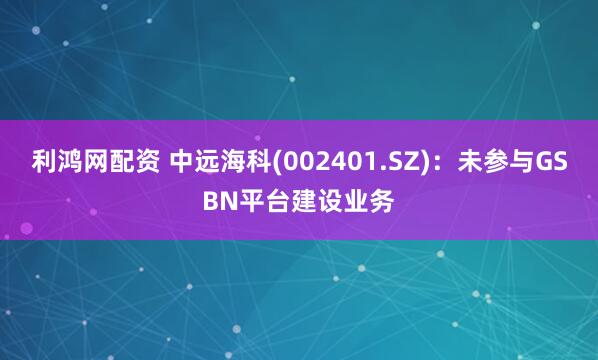 利鸿网配资 中远海科(002401.SZ)：未参与GSBN平台建设业务
