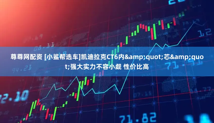 尊尊网配资 [小鲨帮选车]凯迪拉克CT6内"芯"强大实力不容小觑 性价比高