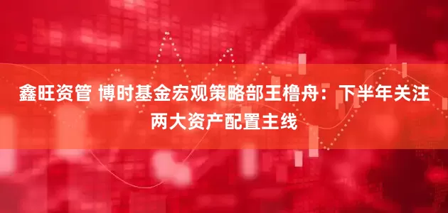 鑫旺资管 博时基金宏观策略部王橹舟：下半年关注两大资产配置主线