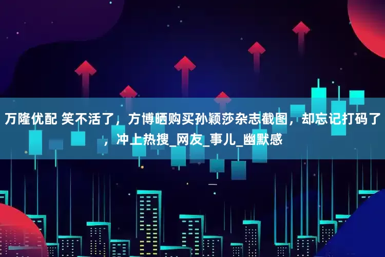 万隆优配 笑不活了，方博晒购买孙颖莎杂志截图，却忘记打码了，冲上热搜_网友_事儿_幽默感