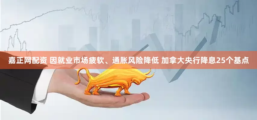嘉正网配资 因就业市场疲软、通胀风险降低 加拿大央行降息25个基点