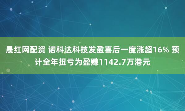 晟红网配资 诺科达科技发盈喜后一度涨超16% 预计全年扭亏为盈赚1142.7万港元