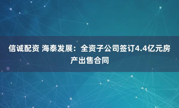 信诚配资 海泰发展：全资子公司签订4.4亿元房产出售合同