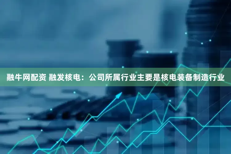 融牛网配资 融发核电：公司所属行业主要是核电装备制造行业