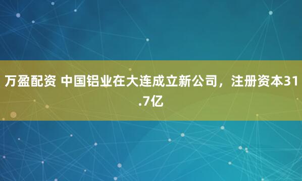万盈配资 中国铝业在大连成立新公司，注册资本31.7亿
