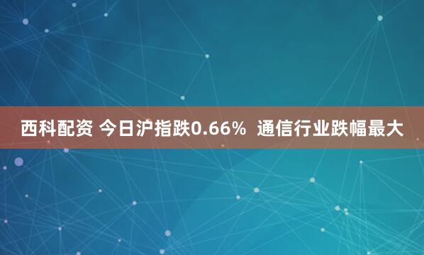 西科配资 今日沪指跌0.66%  通信行业跌幅最大