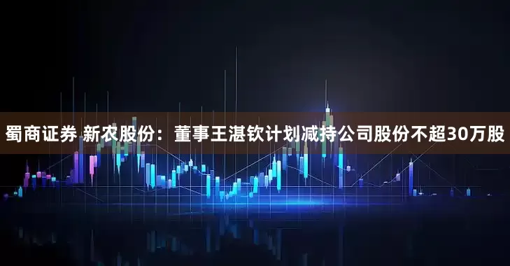 蜀商证券 新农股份：董事王湛钦计划减持公司股份不超30万股
