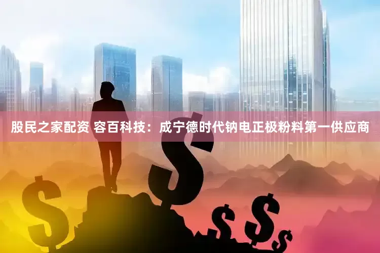 股民之家配资 容百科技：成宁德时代钠电正极粉料第一供应商
