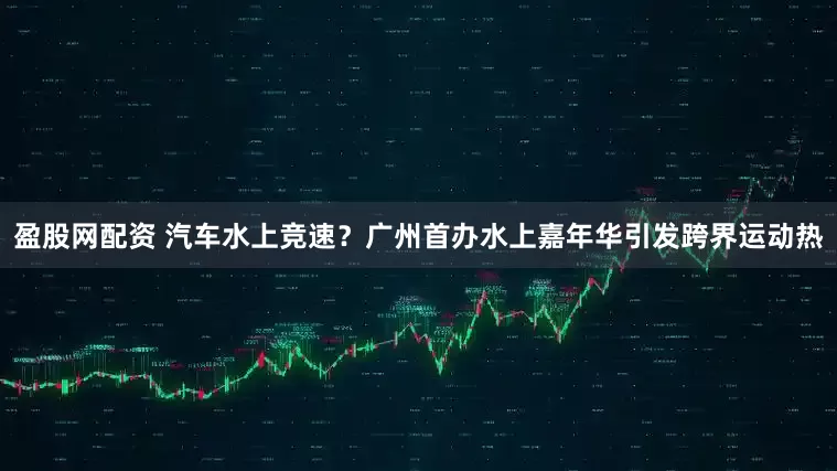 盈股网配资 汽车水上竞速？广州首办水上嘉年华引发跨界运动热