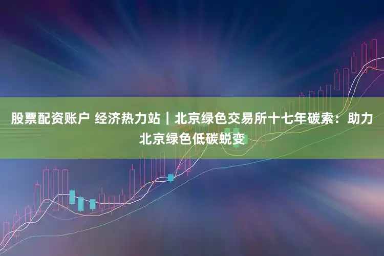 股票配资账户 经济热力站｜北京绿色交易所十七年碳索：助力北京绿色低碳蜕变