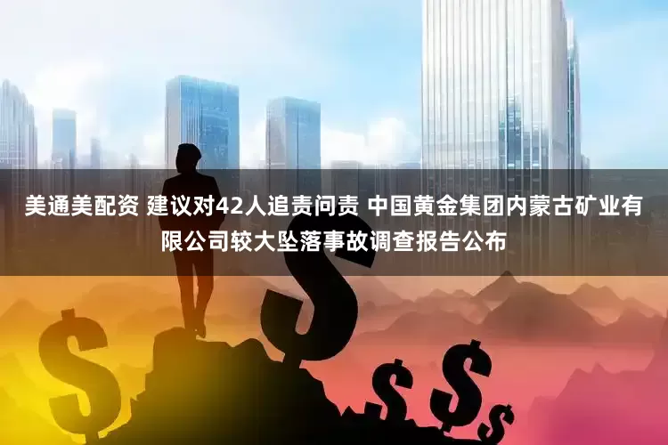 美通美配资 建议对42人追责问责 中国黄金集团内蒙古矿业有限公司较大坠落事故调查报告公布