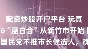 配资炒股开户平台 玩真的！2026“蓝白合”从新竹市开始 国民党不推市长候选人，确定礼让高虹安