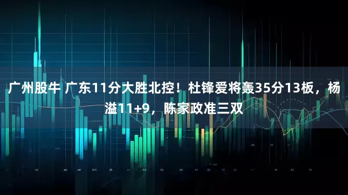 广州股牛 广东11分大胜北控！杜锋爱将轰35分13板，杨溢11+9，陈家政准三双