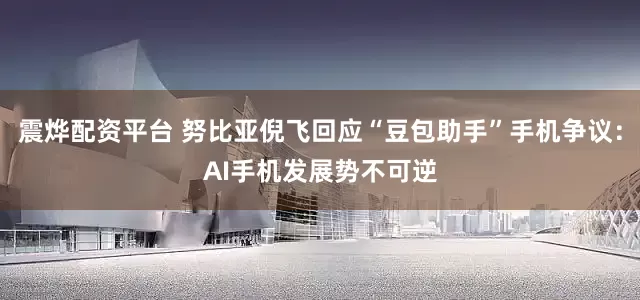 震烨配资平台 努比亚倪飞回应“豆包助手”手机争议：AI手机发展势不可逆