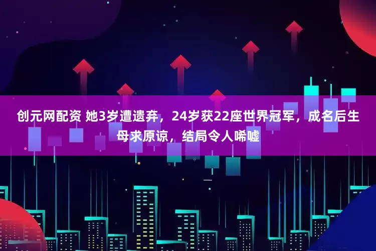 创元网配资 她3岁遭遗弃，24岁获22座世界冠军，成名后生母求原谅，结局令人唏嘘