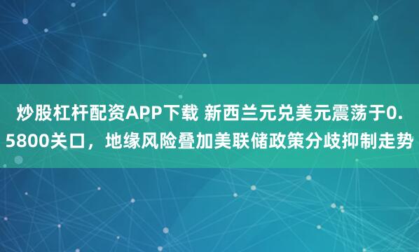 炒股杠杆配资APP下载 新西兰元兑美元震荡于0.5800关口，地缘风险叠加美联储政策分歧抑制走势