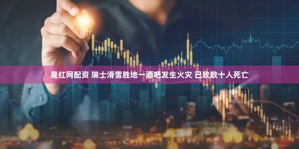 晟红网配资 瑞士滑雪胜地一酒吧发生火灾 已致数十人死亡