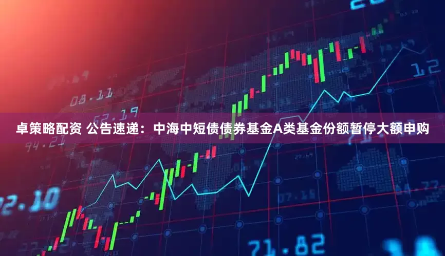 卓策略配资 公告速递：中海中短债债券基金A类基金份额暂停大额申购