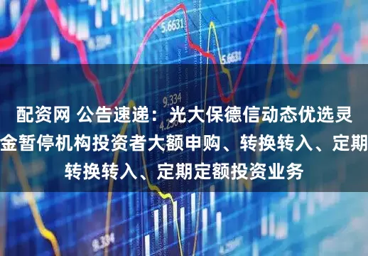 配资网 公告速递：光大保德信动态优选灵活配置混合基金暂停机构投资者大额申购、转换转入、定期定额投资业务