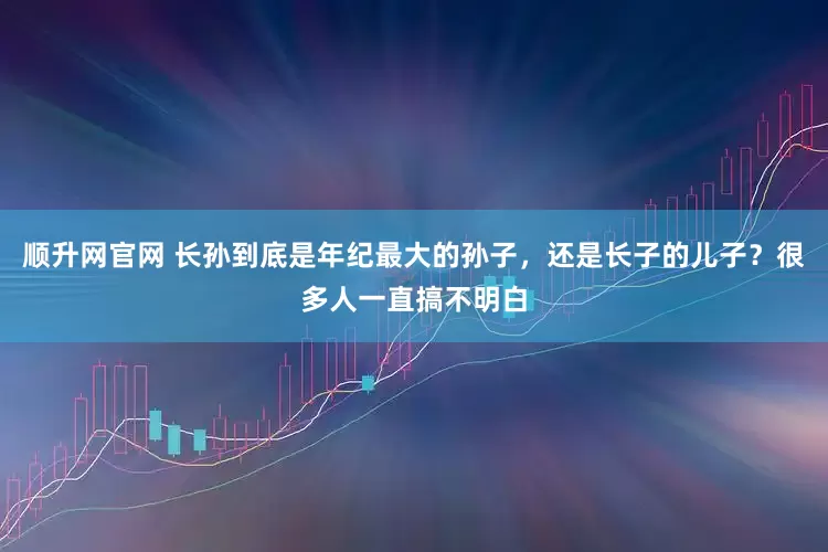 顺升网官网 长孙到底是年纪最大的孙子，还是长子的儿子？很多人一直搞不明白