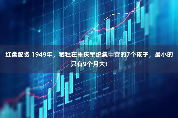 红盘配资 1949年，牺牲在重庆军统集中营的7个孩子，最小的只有9个月大！