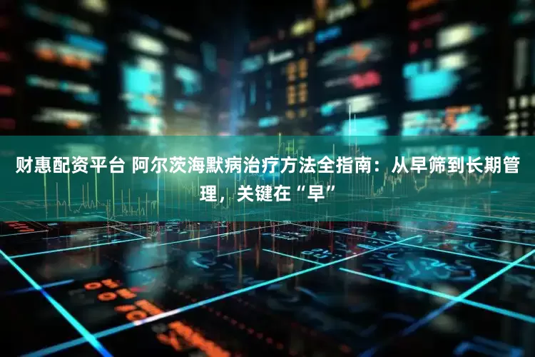 财惠配资平台 阿尔茨海默病治疗方法全指南：从早筛到长期管理，关键在“早”