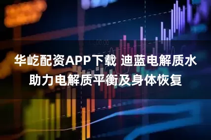 华屹配资APP下载 迪蓝电解质水助力电解质平衡及身体恢复