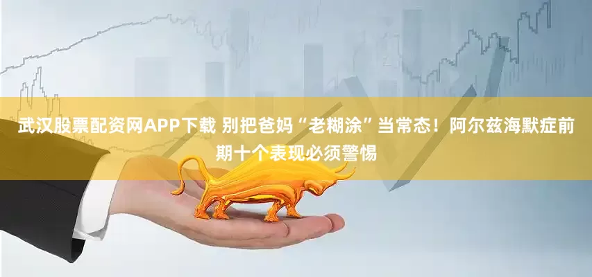 武汉股票配资网APP下载 别把爸妈“老糊涂”当常态！阿尔兹海默症前期十个表现必须警惕