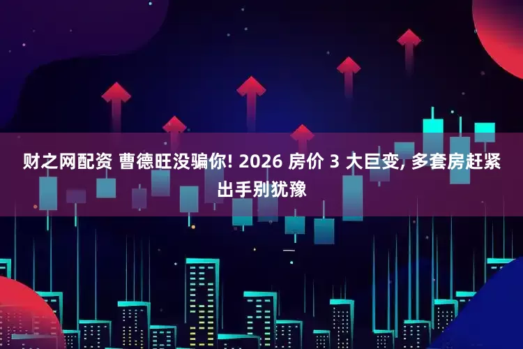财之网配资 曹德旺没骗你! 2026 房价 3 大巨变, 多套房赶紧出手别犹豫