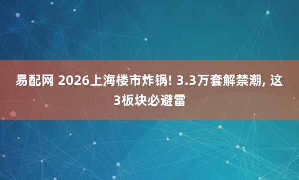 易配网 2026上海楼市炸锅! 3.3万套解禁潮, 这3板块必避雷