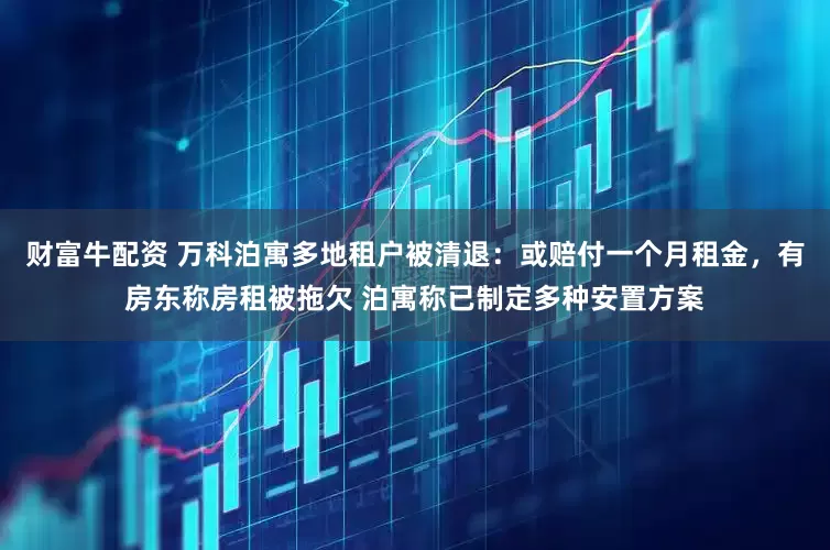 财富牛配资 万科泊寓多地租户被清退：或赔付一个月租金，有房东称房租被拖欠 泊寓称已制定多种安置方案
