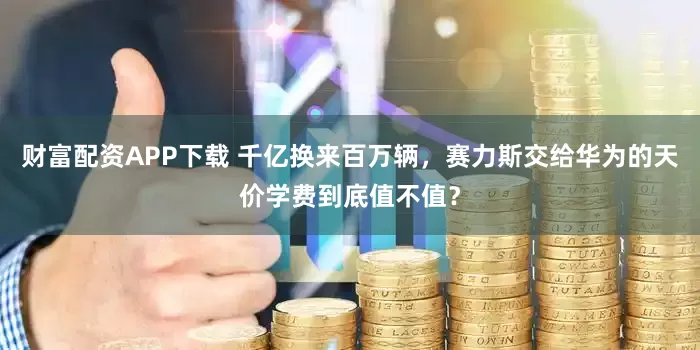 财富配资APP下载 千亿换来百万辆，赛力斯交给华为的天价学费到底值不值？