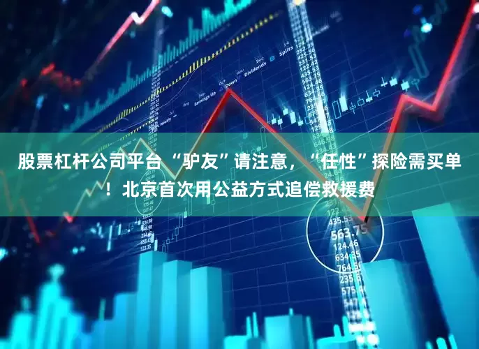 股票杠杆公司平台 “驴友”请注意，“任性”探险需买单！北京首次用公益方式追偿救援费