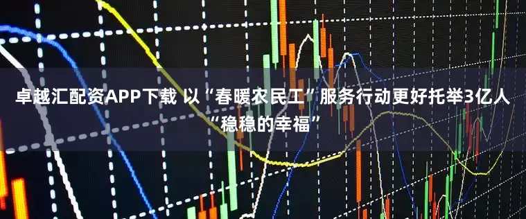 卓越汇配资APP下载 以“春暖农民工”服务行动更好托举3亿人“稳稳的幸福”