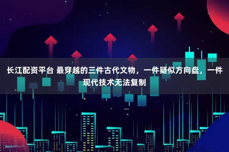 长江配资平台 最穿越的三件古代文物，一件疑似方向盘，一件现代技术无法复制