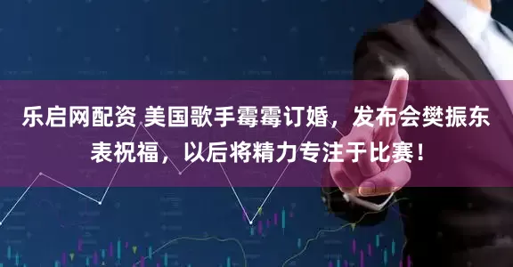 乐启网配资 美国歌手霉霉订婚，发布会樊振东表祝福，以后将精力专注于比赛！