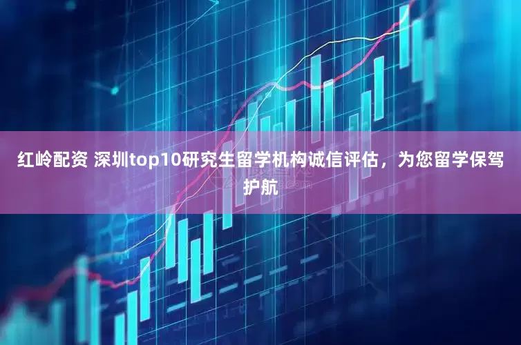 红岭配资 深圳top10研究生留学机构诚信评估，为您留学保驾护航